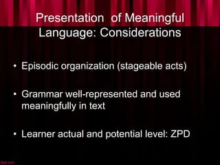Presentation of Meaningful
Language: Considerations
• Episodic organization (stageable acts)
• Grammar well-represented and used
meaningfully in text
• Learner actual and potential level: ZPD
 