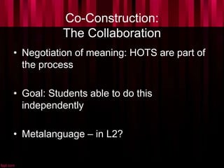 Co-Construction:
The Collaboration
• Negotiation of meaning: HOTS are part of
the process
• Goal: Students able to do this
independently
• Metalanguage – in L2?
 
