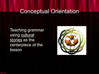 Conceptual Orientation
Teaching grammar
using cultural
stories as the
centerpiece of the
lesson
 