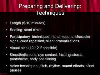 Preparing and Delivering:
Techniques
• Length (5-10 minutes)
• Seating: semi-circle
• Participatory techniques: hand motions, character
signs, cued repetition, silent dramatizations
• Visual aids (10-12 if possible)
• Kinesthetic cues: eye contact, facial gestures,
pantomime, body positioning
• Voice techniques: pitch, rhythm, sound effects, silent
pauses
 