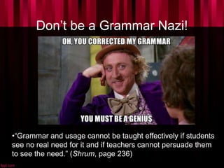 Don’t be a Grammar Nazi!
•“Grammar and usage cannot be taught effectively if students
see no real need for it and if teachers cannot persuade them
to see the need.” (Shrum, page 236)
 