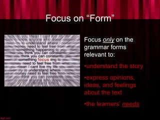 Focus on “Form”
Focus only on the
grammar forms
relevant to:
•understand the story
•express opinions,
ideas, and feelings
about the text
•the learners’ needs
 