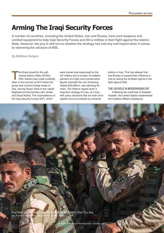 Arming The Iraqi Security Forces
A number of countries, including the United States, Iran and Russia, have sent weapons and
State. However, the jury is still out on whether the strategy has had any real impact when it comes
to stemming the advance of ISIS.
By Matthew Hedges
T
he threat posed by the self-
named Islamic State (IS/ISIL/
ISIS, Daesh) was made evidently
clear in the summer of 2014 when the
group took control of large areas of
Iraq, moving troops close to the capital
Baghdad and the borders with Jordan
and Saudi Arabia. The incompetence of
the Iraqi Security Forces (ISF), which
were trained and supervised by the
US military and a number of coalition
partners at a high cost (conservative
gures estimate the cost of training
totaled $25 billion), was alarming for
many. The Obama regime lacks a
long-term strategy for Iraq, as it toys
with policy decisions that are both short
sighted and encumbered by sectarian
politics in Iraq. This has allowed Iran
and ussia to e pand their in uence in
Iraq by aiding the al-Abadi regime in the
ght against ISIS.
THE US ROLE IN MODERNISING ISF
Following the overthrow of Saddam
Hussein, the United States implemented
the Coalition Military Assistance
IRAQI ARMY SOLDIERS WAIT TO QUALIFY WITH THEIR AK-47 RIFLES AT CAMP TAJI, IRAQ
(ALL PHOTOS BY US AIR FORCE SENIOR AIRMAN JAMES RICHARDSON)
Defence Procurement International - Summer 2015
27
 