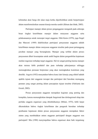 17
kebutuhan akan harga diri akan maju ketika diperbolehkan untuk berpartisipasi
dalam memformulasikan sasaran kinerja mereka sendiri (Ikhsan dan Ishak, 2005).
Partisipasi manajer dalam proses penganggaran mengarah pada seberapa
besar tingkat keterlibatan manajer dalam menyusun anggaran serta
pelaksanaannya untuk mencapai target anggaran. Oleh Kenis (1979), juga Siegel
dan Marconi (1989) didefinisikan partisipasi penyusunan anggaran adalah
keterlibatan manajer dalam menyusun anggaran tersebut pada pusat pertanggung
jawaban manajer yang bersangkutan. Manajer yang terlibat dalam proses
penyusunan diberi kesempatan untuk ambil bagian dalam pengambilan keputusan
melalui negosiasi terhadap target anggaran. Hal ini sangat penting karena manajer
akan merasa lebih produktif dan puas terhadap pekerjaannya sehingga
memungkinkan perasaan berprestasi yang akan meningkatkan komitmen yang
dimiliki. Argyris (1952) menyatakan bahwa kunci dari kinerja yang efektif adalah
apabila tujuan dari anggaran tercapai dan partisipasi dari bawahan memegang
peranan yang sangat penting dalam pencapaian tujuan tersebut (Fahrianta dan
Gozali, 2002).
Proses penyusunan anggaran merupakan kegiatan yang penting dan
kompleks, karena memungkinkan dampak fungsional dan disfungsional sikap dan
perilaku anggota organisasi yang ditimbulkannya (Milani, 1975), lebih lanjut
dikemukakan bahwa tingkat keterlibatan dan pengaruh bawahan terhadap
pembuatan keputusan dalam proses penyusunan anggaran merupakan faktor
utama yang membedakan antara anggaran partisipatif dengan anggaran non
partisipatif. Mia (1988) menyimpulkan bahwa organisasi akan baik tergantung
 