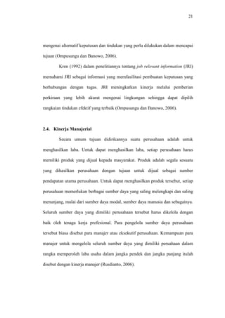 21
mengenai alternatif keputusan dan tindakan yang perlu dilakukan dalam mencapai
tujuan (Ompusungu dan Banowo, 2006).
Kren (1992) dalam penelitiannya tentang job relevant information (JRI)
memahami JRI sebagai informasi yang memfasilitasi pembuatan keputusan yang
berhubungan dengan tugas. JRI meningkatkan kinerja melalui pemberian
perkiraan yang lebih akurat mengenai lingkungan sehingga dapat dipilih
rangkaian tindakan efektif yang terbaik (Ompusungu dan Banowo, 2006).
2.4. Kinerja Manajerial
Secara umum tujuan didirikannya suatu perusahaan adalah untuk
menghasilkan laba. Untuk dapat menghasilkan laba, setiap perusahaan harus
memiliki produk yang dijual kepada masyarakat. Produk adalah segala sesuatu
yang dihasilkan perusahaan dengan tujuan untuk dijual sebagai sumber
pendapatan utama perusahaan. Untuk dapat menghasilkan produk tersebut, setiap
perusahaan memerlukan berbagai sumber daya yang saling melengkapi dan saling
menunjang, mulai dari sumber daya modal, sumber daya manusia dan sebagainya.
Seluruh sumber daya yang dimiliki perusahaan tersebut harus dikelola dengan
baik oleh tenaga kerja profesional. Para pengelola sumber daya perusahaan
tersebut biasa disebut para manajer atau eksekutif perusahaan. Kemampuan para
manajer untuk mengelola seluruh sumber daya yang dimiliki peruahaan dalam
rangka memperoleh laba usaha dalam jangka pendek dan jangka panjang itulah
disebut dengan kinerja manajer (Rusdianto, 2006).
 