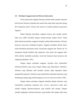 24
2.5. Partisipasi Anggaran dan Job Relevant Information
Proses penyusunan anggaran biasanya dimulai ketika manajer menerima
hasil forecast ekonomi, penjualan dan sasaran laba untuk tahun yang akan datang
dari manajemen pucak. Forecast dan sasaran ini menjadi pedoman penyusunan
anggaran.
Dalam beberapa perusahaan, anggaran disusun para manajer puncak
tanpa atau sedikit konsultasi dengan manajer-manajer tingkat bawah. Tetapi
dalam banyak perusahaan, anggaran disiapkan, paling tidak permulaan, oleh para
karyawan yang harus melakukan kegiatan. Anggaran kemudian dikirim keatas
untuk dimintakan persetujuan atasan. Penyusunan anggaran tipe “bottom up” ini
mempunyai banyak kebaikan bagi organisasi, yaitu antara lain anggaran akan
lebih realistik, menaikkan partisipasi, moral dan kepuasan kerja karyawan, dan
sebagainya (Handoko, 1997).
Dengan adanya partisipasi anggaran, bawahan akan memberikan
informasi-informasi yang sesuai dengan bidang yang dibawahinya. Informasi-
informasi yang diberikan oleh bawahan tersebut dapat digunakan dalam
pengambilan keputusan. Informasi yang memfasilitasi pembuatan keputusan yang
berhubungan dengan tugas disebut dengan job relevant information (Kren, 1992)
Dengan adanya partisipasi anggaran ditambah dengan informasi yang
memfasilitasi pembuatan keputusan (job relevant information) maka akan
semakin lengkap informasi-informasi yang dimiliki oleh manajer. Dengan
semakin lengkapnya informasi-informasi yang dimiliki oleh manajer maka akan
 