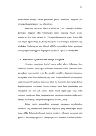 25
memudahkan manajer dalam pembuatan proses pembuatan anggaran dan
mencapai target anggaran yang telah dibuat.
Penelitian yang telah dilakukan oleh Kren (1992) menunjukkan bahwa
partisipasi anggaran tidak berhubungan secara langsung dengan kinerja
manajerial, akan tetapi melalui JRI. Partisipasi berhubungan positif dengan JRI,
dan dengan diperolehnya JRI, kinerja manajerial akan meningkat. Penelitian yang
dilakukan Yusfaningrum dan Ghozali (2005) menunjukkan bahwa partisipasi
dalam penyusunan anggaran berpengaruh positif dan signifikan terhadap JRI.
2.6. Job Relevant Information dan Kinerja Manajerial
Akuntansi manajemen timbul karena akibat adanya kebutuhan akan
informasi akuntansi yang dapat membantu manajemen dalam memimpin suatu
perusahaan yang semakin besar dan semakin kompleks. Akuntansi manajemen
merupakan suatu sistem informasi yang mana dengan informasi ini manajemen
dapat mengambil keputusan-keputusan dalam hal memimpin dan mengendalikan
kegiatan-kegiatan perusahaan. Seorang manajer harus dapat menjabarkan teori
manajemen dan teori-teori lainnya dalam bentuk angka-angka yang nyata,
sehingga manajemen dapat menganalisa dan menginterprestasikan angka-angka
tersebut dalam rangka pengambilan keputusan (Sucipto, 2004).
Dalam rangka pengambilan keputusan manajemen membutuhkan
informasi yang memfasilitasi pembuatan keputusan yang berhubungan dengan
tugas (JRI). Informasi-informasi tersebut misalnya informasi mengenai total
produksi dari manajer produksi. Manajer produksi memberikan informasi bahwa
 