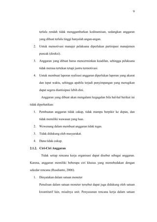 9
terlalu rendah tidak menggambarkan kedinamisan, sedangkan anggaran
yang dibuat terlalu tinggi hanyalah angan-angan.
2. Untuk memotivasi manajer pelaksana diperlukan partisipasi manajemen
puncak (direksi).
3. Anggaran yang dibuat harus mencerminkan keadilan, sehingga pelaksana
tidak merasa tertekan tetapi justru termotivasi.
4. Untuk membuat laporan realisasi anggaran diperlukan laporan yang akurat
dan tepat waktu, sehingga apabila terjadi penyimpangan yang merugikan
dapat segera diantisipasi lebih dini.
Anggaran yang dibuat akan mengalami kegagalan bila hal-hal berikut ini
tidak diperhatikan:
1. Pembuatan anggaran tidak cakap, tidak mampu berpikir ke depan, dan
tidak memiliki wawasan yang luas.
2. Wewenang dalam membuat anggaran tidak tegas.
3. Tidak didukung oleh masyarakat.
4. Dana tidak cukup.
2.1.2. Ciri-Ciri Anggaran
Tidak setiap rencana kerja organisasi dapat disebut sebagai anggaran.
Karena, anggaran memiliki beberapa ciri khusus yang memebedakan dengan
sekedar rencana (Rusdianto, 2006).
1. Dinyatakan dalam satuan moneter
Penulisan dalam satuan moneter tersebut dapat juga didukung oleh satuan
kwantitatif lain, misalnya unit. Penyusunan rencana kerja dalam satuan
 