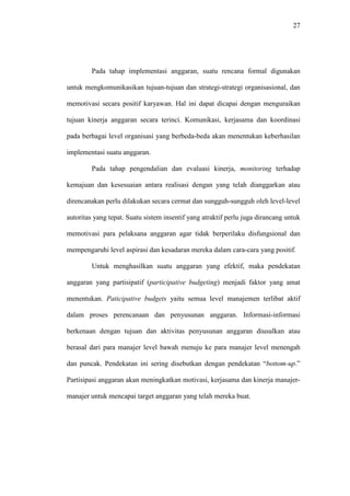 27
Pada tahap implementasi anggaran, suatu rencana formal digunakan
untuk mengkomunikasikan tujuan-tujuan dan strategi-strategi organisasional, dan
memotivasi secara positif karyawan. Hal ini dapat dicapai dengan menguraikan
tujuan kinerja anggaran secara terinci. Komunikasi, kerjasama dan koordinasi
pada berbagai level organisasi yang berbeda-beda akan menentukan keberhasilan
implementasi suatu anggaran.
Pada tahap pengendalian dan evaluasi kinerja, monitoring terhadap
kemajuan dan kesesuaian antara realisasi dengan yang telah dianggarkan atau
direncanakan perlu dilakukan secara cermat dan sungguh-sungguh oleh level-level
autoritas yang tepat. Suatu sistem insentif yang atraktif perlu juga dirancang untuk
memotivasi para pelaksana anggaran agar tidak berperilaku disfungsional dan
mempengaruhi level aspirasi dan kesadaran mereka dalam cara-cara yang positif.
Untuk menghasilkan suatu anggaran yang efektif, maka pendekatan
anggaran yang partisipatif (participative budgeting) menjadi faktor yang amat
menentukan. Paticipative budgets yaitu semua level manajemen terlibat aktif
dalam proses perencanaan dan penyusunan anggaran. Informasi-informasi
berkenaan dengan tujuan dan aktivitas penyusunan anggaran diusulkan atau
berasal dari para manajer level bawah menuju ke para manajer level menengah
dan puncak. Pendekatan ini sering disebutkan dengan pendekatan “bottom-up.”
Partisipasi anggaran akan meningkatkan motivasi, kerjasama dan kinerja manajer-
manajer untuk mencapai target anggaran yang telah mereka buat.
 