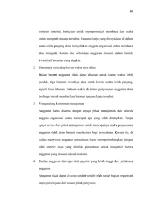 10
moneter tersebut, bertujuan untuk mempermudah membaca dan usaha
untuk mengerti rencana tersebut. Rencana kerja yang diwujudkan di dalam
suatu cerita panjang akan menyulitkan anggota organisasi untuk membaca
atau mengerti. Karena itu, sebaiknya anggaran disusun dalam bentuk
kwantitatif moneter yang ringkas.
2. Umumnya mencakup kurun waktu satu tahun.
Bukan berarti anggaran tidak dapat disusun untuk kurun waktu lebih
pendek, tiga bulanan misalnya atau untuk kurun waktu lebih panjang,
seperti lima tahunan. Batasan waktu di dalam penyusunan anggaran akan
berfungsi untuk memberikan batasan rencana kerja tersebut.
3. Mengandung komitmen manajemen
Anggaran harus disertai dengan upaya pihak manajemen dan seluruh
anggota organisasi untuk mencapai apa yang telah ditetapkan. Tanpa
upaya serius dari pihak manajemen untuk mencapainya maka penyusunan
anggaran tidak akan banyak manfaatnya bagi perusahaan. Karena itu, di
dalam menyusun anggaran perusahaan harus mempertimbangkan dengan
teliti sumber daya yang dimiliki perusahaan untuk menjamin bahwa
anggaran yang disusun adalah realistis.
4. Usulan anggaran disetujui oleh pejabat yang lebih tinggi dari pelaksana
anggaran.
Anggaran tidak dapat disusun sendiri-sendiri oleh setiap bagian organisasi
tanpa persetujuan dari atasan pihak penyusun.
 