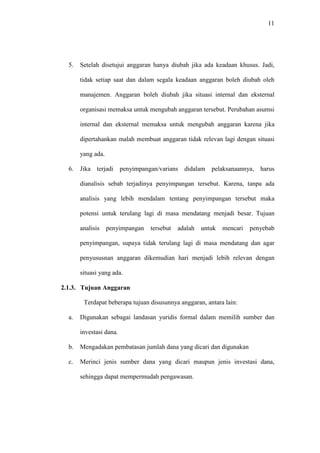 11
5. Setelah disetujui anggaran hanya diubah jika ada keadaan khusus. Jadi,
tidak setiap saat dan dalam segala keadaan anggaran boleh diubah oleh
manajemen. Anggaran boleh diubah jika situasi internal dan eksternal
organisasi memaksa untuk mengubah anggaran tersebut. Perubahan asumsi
internal dan eksternal memaksa untuk mengubah anggaran karena jika
dipertahankan malah membuat anggaran tidak relevan lagi dengan situasi
yang ada.
6. Jika terjadi penyimpangan/varians didalam pelaksanaannya, harus
dianalisis sebab terjadinya penyimpangan tersebut. Karena, tanpa ada
analisis yang lebih mendalam tentang penyimpangan tersebut maka
potensi untuk terulang lagi di masa mendatang menjadi besar. Tujuan
analisis penyimpangan tersebut adalah untuk mencari penyebab
penyimpangan, supaya tidak terulang lagi di masa mendatang dan agar
penyususnan anggaran dikemudian hari menjadi lebih relevan dengan
situasi yang ada.
2.1.3. Tujuan Anggaran
Terdapat beberapa tujuan disusunnya anggaran, antara lain:
a. Digunakan sebagai landasan yuridis formal dalam memilih sumber dan
investasi dana.
b. Mengadakan pembatasan jumlah dana yang dicari dan digunakan
c. Merinci jenis sumber dana yang dicari maupun jenis investasi dana,
sehingga dapat mempermudah pengawasan.
 