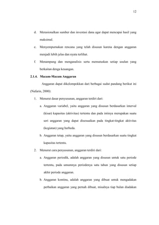 12
d. Merasionalkan sumber dan investasi dana agar dapat mencapai hasil yang
maksimal.
e. Menyempurnakan rencana yang telah disusun karena dengan anggaran
menjadi lebih jelas dan nyata terlihat.
f. Menampung dan menganalisis serta memutuskan setiap usulan yang
berkaitan denga keuangan.
2.1.4. Macam-Macam Anggaran
Anggaran dapat dikelompokkan dari berbagai sudut pandang berikut ini
(Nafarin, 2000):
1. Menurut dasar penyusunan, anggaran terdiri dari:
a. Anggaran variabel, yaitu anggaran yang disusun berdasarkan interval
(kisar) kapasitas (aktivitas) tertentu dan pada intinya merupakan suatu
seri anggaran yang dapat disesuaikan pada tingkat-tingkat aktivitas
(kegiatan) yang berbeda.
b. Anggaran tetap, yaitu anggaran yang disusun berdasarkan suatu tingkat
kapasitas tertentu.
2. Menurut cara penyusunan, anggaran terdiri dari:
a. Anggaran periodik, adalah anggaran yang disusun untuk satu periode
tertentu, pada umumnya periodenya satu tahun yang disusun setiap
akhir periode anggaran.
b. Anggaran kontinu, adalah anggaran yang dibuat untuk mengadakan
perbaikan anggaran yang pernah dibuat, misalnya tiap bulan diadakan
 