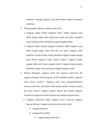 13
perbaikan, sehingga anggaran yang dibuat dalam setahun mengalami
perubahan.
3. Menurut jangka waktunya, anggaran terdiri dari:
a. Anggaran jangka pendek (anggaran taktis), adalah anggaran yang
dibuat dengan jangka waktu paling lama sampai satu tahun. Anggaran
untuk keperluan modal merupakan anggaran jangka pendek.
b. Anggaran jangka panjang (anggaran strategis), adalah anggaran yang
dibuat dengan jangka waktu lebih dari satu tahun. Anggaran untuk
keperluan investasi barang modal merupakan anggaran jangka panjang
yang disebut anggaran modal (capital budget). Anggaran jangka
panjang tidak mesti berupa anggaran modal. Anggaran jangka panjang
diperlukan sebagai dasar penyusunan anggaran jangka pendek.
4. Menurut bidangnya, anggaran terdiri dari anggaran operasional dan
anggaran keuangan. Kedua anggaran ini bila dipadukan disebut “anggaran
induk (master budget).” Anggaran induk yang mengkonsolidasikan
rencana keseluruhan perusahaan untuk jangka pendek, biasanya disusun
atas dasar tahunan. Anggaran tahunan dipecah lagi menjadi anggaran
triwulan dan anggaran triwulanan dipecah lagi menjadi anggaran bulan.
a. Anggaran operasional adalah anggaran untuk menyusun anggaran
laporan laba rugi. Anggaran operasional antara lain terdiri:
1) Anggaran penjualan
2) Anggaran biaya pabrik
a) Anggaran biaya bahan baku
 