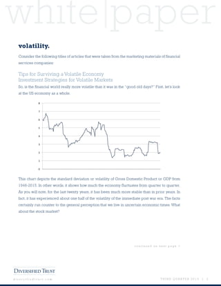 white paper
T H I R D Q U A R T E R 2 0 1 5 | 3d i v e r s i f i e d t r u s t . c o m
volatility.
Consider the following titles of articles that were taken from the marketing materials of financial
services companies:
Tips for Surviving a Volatile Economy
Investment Strategies for Volatile Markets
So, is the financial world really more volatile than it was in the “good old days?” First, let’s look
at the US economy as a whole.
This chart depicts the standard deviation or volatility of Gross Domestic Product or GDP from
1946-2015. In other words, it shows how much the economy fluctuates from quarter to quarter.
As you will note, for the last twenty years, it has been much more stable than in prior years. In
fact, it has experienced about one half of the volatility of the immediate post war era. The facts
certainly run counter to the general perception that we live in uncertain economic times. What
about the stock market?
c o n t i n u e d o n n e x t p a g e >
 