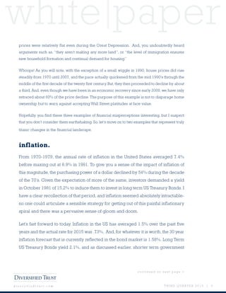 white paper
T H I R D Q U A R T E R 2 0 1 5 | 5d i v e r s i f i e d t r u s t . c o m
prices were relatively flat even during the Great Depression. And, you undoubtedly heard
arguments such as, “they aren’t making any more land”, or “the level of immigration ensures
new household formation and continual demand for housing.”
Whoops! As you will note, with the exception of a small wiggle in 1990, house prices did rise
steadily from 1970 until 2007, and the pace actually quickened from the mid 1990’s through the
middle of the first decade of the twenty first century. But, they then proceeded to decline by about
a third. And, even though we have been in an economic recovery since early 2009, we have only
retraced about 60% of the price decline. The purpose of this example is not to disparage home
ownership but to warn against accepting Wall Street platitudes at face value.
Hopefully, you find these three examples of financial misperceptions interesting, but I suspect
that you don’t consider them earthshaking. So, let’s move on to two examples that represent truly
titanic changes in the financial landscape.
inflation.
From 1970-1979, the annual rate of inflation in the United States averaged 7.4%
before maxing out at 8.9% in 1981. To give you a sense of the impact of inflation of
this magnitude, the purchasing power of a dollar declined by 54% during the decade
of the 70’s. Given the expectation of more of the same, investors demanded a yield
in October 1981 of 15.2% to induce them to invest in long term US Treasury Bonds. I
have a clear recollection of that period, and inflation seemed absolutely intractable-
no one could articulate a sensible strategy for getting out of this painful inflationary
spiral and there was a pervasive sense of gloom and doom.
Let’s fast forward to today. Inflation in the US has averaged 1.5% over the past five
years and the actual rate for 2015 was .73%. And, for whatever it is worth, the 30 year
inflation forecast that is currently reflected in the bond market is 1.58%. Long Term
US Treasury Bonds yield 2.1%, and as discussed earlier, shorter term government
c o n t i n u e d o n n e x t p a g e >
 