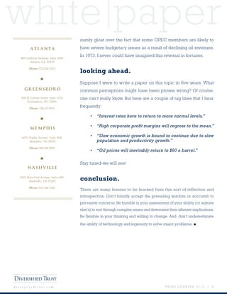 white paper
T H I R D Q U A R T E R 2 0 1 5 | 8d i v e r s i f i e d t r u s t . c o m
surely gloat over the fact that some OPEC members are likely to
have severe budgetary issues as a result of declining oil revenues.
In 1973, I never could have imagined this reversal in fortunes.
looking ahead.
Suppose I were to write a paper on this topic in five years. What
common perceptions might have been proven wrong? Of course,
one can’t really know. But here are a couple of tag lines that I hear
frequently:
•	 “Interest rates have to return to more normal levels.”
•	 “High corporate profit margins will regress to the mean.”
•	 “Slow economic growth is bound to continue due to slow
population and productivity growth.”
•	 “Oil prices will inevitably return to $60 a barrel.”
Stay tuned-we will see!
conclusion.
There are many lessons to be learned from this sort of reflection and
introspection. Don’t blindly accept the prevailing wisdom or succumb to
pervasive concerns. Be humble in your assessment of your ability (or anyone
else’s) to sort through complex issues and determine their ultimate implications.
Be flexible in your thinking and willing to change. And, don’t underestimate
the ability of technology and ingenuity to solve major problems. ■
400 Galleria Parkway, Suite 1400
Atlanta, GA 30339
Phone: 770.226.5333
■
300 N Greene Street, Suite 2150
Greensboro, NC 27401
Phone: 336.217.0151
■
6075 Poplar Avenue, Suite 900
Memphis, TN 38119
Phone: 901.761.7979
■
3102 West End Avenue, Suite 600
Nashville, TN 37203
Phone: 615.386.7302
MEMPHIS
NASHVILLE
ATLANTA
GREENSBORO
 