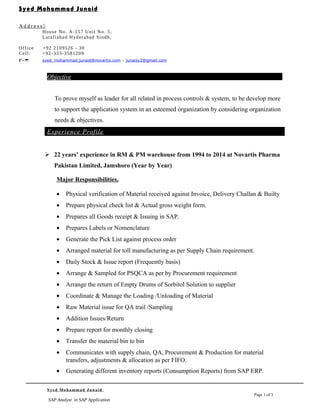 Objective
To prove myself as leader for all related in process controls & system, to be develop more
to support the application system in an esteemed organization by considering organization
needs & objectives.
Experience Profile
 22 years’ experience in RM & PM warehouse from 1994 to 2014 at Novartis Pharma
Pakistan Limited, Jamshoro (Year by Year)
Major Responsibilities.
• Physical verification of Material received against Invoice, Delivery Challan & Builty
• Prepare physical check list & Actual gross weight form.
• Prepares all Goods receipt & Issuing in SAP.
• Prepares Labels or Nomenclature
• Generate the Pick List against process order
• Arranged material for toll manufacturing as per Supply Chain requirement.
• Daily Stock & Issue report (Frequently basis)
• Arrange & Sampled for PSQCA as per by Procurement requirement
• Arrange the return of Empty Drums of Sorbitol Solution to supplier
• Coordinate & Manage the Loading /Unloading of Material
• Raw Material issue for QA trail /Sampling
• Addition Issues/Return
• Prepare report for monthly closing
• Transfer the material bin to bin
• Communicates with supply chain, QA, Procurement & Production for material
transfers, adjustments & allocation as per FIFO.
• Generating different inventory reports (Consumption Reports) from SAP ERP.
Syed Mohammad Junaid
Page 1 of 3
SAP Analyst in SAP Application
Syed Mohammad Junaid
A d d r e s s 
House No. A-157 Unit No. 5,
Latafiabad Hyderabad Sindh,
Office +92 2109526 - 30
Cell: +92-333-3581209
e- syed_mohammad.junaid@novartis.com – junaisy2@gmail.com
 