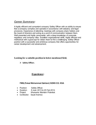 Career Summary:
A highly efficient and competent company Safety Officer with an ability to ensure
that a company complies and operates in accordance with statutory and legal
provisions. Experience of attending meetings with company share holders and
the board of directors and acting as a point of communication between them.
Well presented and highly personable, with a deep knowledge of corporate
regulatory and company rules. Excellent organizational skills, highly efficient and
methodical with a good eye for detail. Keen to find a challenging Safety Officer
position with a successful and ambitious company that offers opportunities for
career development and advancement.
Looking for a suitable position in below mentioned field.
 Safety Officer.
Experience:
FMQ (Faisal Mohammad Qahtani) SONS CO. KSA
 Position: Safety Officer.
 Duration: 8 June 2013 to 25 Feb 2014.
 Project: Khursania Maintain Potential.
 Contractor: Saudi Aramco
 