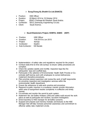  Sung Chang AL-Shaikh Co Ltd (SAACO)
 Position: HSE Officer
 Duration: 20 March 2014 to 16 October 2014
 Project: (IGHC) Package #4 Shaybah Saudi Arabia.
 Contractor: SECL (Samsung Engineering Co Ltd)
 Client: Saudi Aramco.
 Saudi Elastomers Project, KEMYA, SABIC (SEP)
 Position: HSE Officer
 Duration: Feb 2015 to Jun 2015
 Project: Kemya
 Contractor: Daelim
 Sub-Contractor: GS Neotek
 Implementation of safety rules and regulations required for the project.
 Conduct daily time to time site surveys to ensure safety procedures are
complied.
 Check the updates weekly and monthly inspection tags like fire
extinguisher tags and scaffold tags.
 Participate in the selection of Environmental Health Staff, Provide or Co-
ordinate staff training work with employees to correct deficiencies
implement discipline procedures.
 Plan prioritize assign supervisor and review the work of staff responsible
for providing inspection and investigation services within the
environmental health department.
 Ensure the adherence to safe work practice and procedure.
 Respond to public inquiries in a courteous manner provide information
within area of assignment resolve complaints in a effective and timely
manner.
 Co-ordinate and monitor the permit to work system.
 Implement the Job Safety Analysis (JSA) and safety audit around the work
place as well as participate and incident / accident investigation.
 Direct reporting to HSE manager for all Safety concerns.
 Suggest and prepare such training modules and lectures to the HSE
Manager that will help increase personnel awareness and commitment to
effective safety rules implement at site.
 