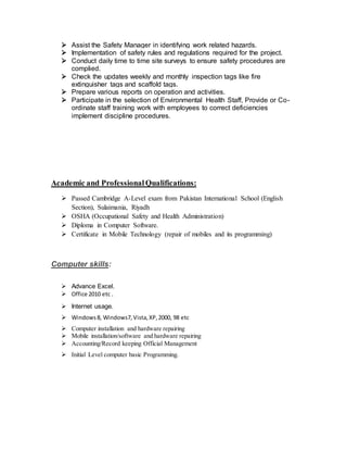  Assist the Safety Manager in identifying work related hazards.
 Implementation of safety rules and regulations required for the project.
 Conduct daily time to time site surveys to ensure safety procedures are
complied.
 Check the updates weekly and monthly inspection tags like fire
extinguisher tags and scaffold tags.
 Prepare various reports on operation and activities.
 Participate in the selection of Environmental Health Staff, Provide or Co-
ordinate staff training work with employees to correct deficiencies
implement discipline procedures.
Academic and ProfessionalQualifications:
 Passed Cambridge A-Level exam from Pakistan International School (English
Section), Sulaimania, Riyadh
 OSHA (Occupational Safety and Health Administration)
 Diploma in Computer Software.
 Certificate in Mobile Technology (repair of mobiles and its programming)
Computer skills:
 Advance Excel.
 Office 2010 etc .
 Internet usage.
 Windows8, Windows7, Vista,XP,2000, 98 etc
 Computer installation and hardware repairing
 Mobile installation/software and hardware repairing
 Accounting/Record keeping Official Management
 Initial Level computer basic Programming.
 