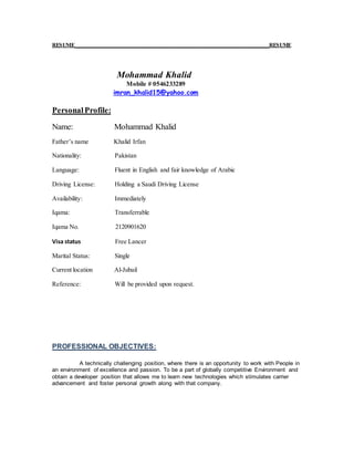RESUME__________________________________________________________________RESUME
Mohammad Khalid
Mobile # 0546233289
imran_khalid15@yahoo.com
PersonalProfile:
Name: Mohammad Khalid
Father’s name Khalid Irfan
Nationality: Pakistan
Language: Fluent in English and fair knowledge of Arabic
Driving License: Holding a Saudi Driving License
Availability: Immediately
Iqama: Transferrable
Iqama No. 2120901620
Visa status Free Lancer
Marital Status: Single
Current location Al-Jubail
Reference: Will be provided upon request.
PROFESSIONAL OBJECTIVES:
A technically challenging position, where there is an opportunity to work with People in
an environment of excellence and passion. To be a part of globally competitive Environment and
obtain a developer position that allows me to learn new technologies which stimulates carrier
advancement and foster personal growth along with that company.
 