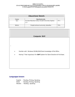 SHRAVAN GUPTA
C/O-AT POST-BOISAR,TAL-PALGHAR,DIST-THANA,MAHARASHTA,401501
E-MAIL:gupta9919357220@gmail.com,mobile-9923012759
Educational Details
Course Board/university
B.A Dr. Ram Manohar Lohiya Awadh University Fajabad.
U.P
55 %
M.B.A Punjab technical university, Jalandhar 72%
Computer Skill
,
• Familiar with Windows 95/98//00/07and knowledge of Ms-Office.
• Having 7 Year experience For SAP System for Store Execitive & Purchase.
Languages known
English - Reading, Writing, Speaking
Hindi - Reading, Writing, Speaking
Marathi - Reading , Speaking
 