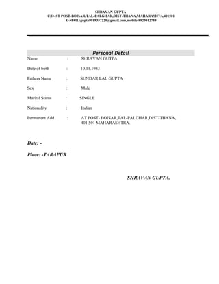 SHRAVAN GUPTA
C/O-AT POST-BOISAR,TAL-PALGHAR,DIST-THANA,MAHARASHTA,401501
E-MAIL:gupta9919357220@gmail.com,mobile-9923012759
Personal Detail
Name : SHRAVAN GUTPA
Date of birth : 10.11.1983
Fathers Name : SUNDAR LAL GUPTA
Sex : Male
Marital Status : SINGLE
Nationality : Indian
Permanent Add. : AT POST- BOISAR,TAL-PALGHAR,DIST-THANA,
401 501 MAHARASHTRA.
Date: -
Place: -TARAPUR
SHRAVAN GUPTA.
 