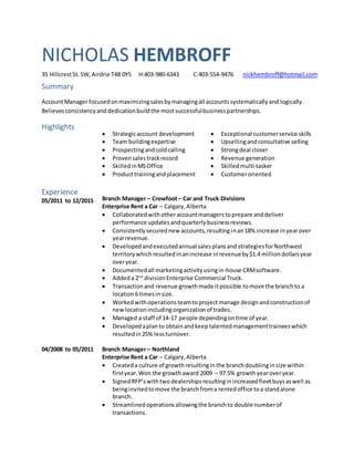 NICHOLAS HEMBROFF
35 HillcrestSt. SW,Airdrie T4B 0Y5 H:403-980-6343 C:403-554-9476 nickhembroff@hotmail.com
Summary
AccountManager focusedonmaximizingsalesbymanagingall accountssystematicallyand logically.
Believesconsistencyanddedicationbuildthe mostsuccessfulbusinesspartnerships.
Highlights
 Strategicaccount development
 Team buildingexpertise
 Prospectingandcoldcalling
 Provensalestrackrecord
 SkilledinMSOffice
 Producttrainingandplacement
 Exceptional customerservice skills
 Upsellingandconsultative selling
 Strongdeal closer
 Revenue generation
 Skilledmulti-tasker
 Customeroriented
Experience
05/2011 to 12/2015 Branch Manager – Crowfoot– Car and Truck Divisions
Enterprise Rent a Car – Calgary,Alberta
 Collaboratedwithotheraccountmanagerstoprepare anddeliver
performance updatesandquarterlybusinessreviews.
 Consistentlysecurednew accounts,resultinginan18% increase inyearover
yearrevenue.
 Developedandexecutedannual salesplansand strategiesforNorthwest
territory whichresultedinanincrease inrevenueby$1.4 milliondollarsyear
overyear.
 Documentedall marketingactivityusingin-house CRMsoftware.
 Addeda 2nd
divisionEnterprise Commercial Truck.
 Transactionand revenue growthmade itpossible tomove the branchto a
location6 timesinsize.
 Workedwithoperationsteamtoprojectmanage designandconstructionof
newlocationincludingorganizationof trades.
 Managed a staff of 14-17 people dependingontime of year.
 Developedaplanto obtainandkeeptalentedmanagementtraineeswhich
resultedin25% lessturnover.
04/2008 to 05/2011 Branch Manager – Northland
Enterprise Rent a Car – Calgary,Alberta
 Createda culture of growthresultinginthe branchdoublinginsize within
firstyear.Won the growthaward 2009 – 97.5% growthyearoveryear.
 SignedRFP’swithtwodealershipsresultinginincreasedfleetbuysaswell as
beinginvitedtomove the branchfroma rentedoffice toa standalone
branch.
 Streamlinedoperationsallowingthe branchto double numberof
transactions.
 