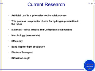 5
UTA
Current Research
• Artificial Leaf is a photoelectrochemcial process
• This process is a premier choice for hydrogen production in
the future
• Materials – Metal Oxides and Composite Metal Oxides
• Morphology (nano-scale)
• Efficiency
• Band Gap for light absorption
• Electron Transport
• Diffusion Length
 