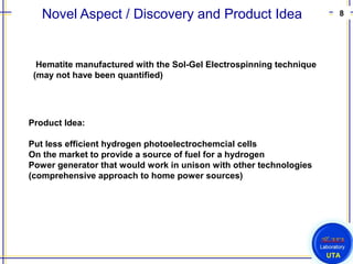 8
UTA
Novel Aspect / Discovery and Product Idea
Hematite manufactured with the Sol-Gel Electrospinning technique
(may not have been quantified)
Product Idea:
Put less efficient hydrogen photoelectrochemcial cells
On the market to provide a source of fuel for a hydrogen
Power generator that would work in unison with other technologies
(comprehensive approach to home power sources)
 