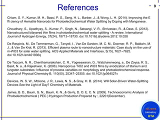 9
UTA
References
Chiam, S. Y., Kumar, M. H., Bassi, P. S., Seng, H. L., Barber, J., & Wong, L. H. (2014). Improving the E
ffi ciency of Hematite Nanorods for Photoelectrochemical Water Splitting by Doping with Manganese.
Choudhary, S., Upadhyay, S., Kumar, P., Singh, N., Satsangi, V. R., Shrivastav, R., & Dass, S. (2012).
Nanostructured bilayered thin films in photoelectrochemical water splitting - A review. International
Journal of Hydrogen Energy, 37(24), 18713–18730. doi:10.1016/j.ijhydene.2012.10.028
De Respinis, M., De Temmerman, G., Tanyeli, I., Van De Sanden, M. C. M., Doerner, R. P., Baldwin, M.
J., & Van De Krol, R. (2013). Efficient plasma route to nanostructure materials: Case study on the use of
m-WO3 for solar water splitting. ACS Applied Materials and Interfaces, 5(15), 7621–7625.
doi:10.1021/am401936q
De Tacconi, N. R., Chenthamarakshan, C. R., Yogeeswaran, G., Watcharenwong, a., De Zoysa, R. S.,
Basit, N. a., & Rajeshwar, K. (2006). Nanoporous TiO2 and WO3 films by anodization of titanium and
tungsten substrates: Influence of process variables on morphology and photoelectrochemical response.
Journal of Physical Chemistry B, 110(50), 25347–25355. doi:10.1021/jp064527v
Devices, W. S. W., Mckone, J. R., Lewis, N. S., & Gray, H. B. (2014). Will Solar-Driven Water-Splitting
Devices See the Light of Day? Chemistry of Materials.
James, B. D., Baum, G. N., Baum, K. N., & Gs-f-j, D. O. E. C. N. (2009). Technoeconomic Analysis of
Photoelectrochemical ( PEC ) Hydrogen Production Prepared by :, 22201(December). 
 