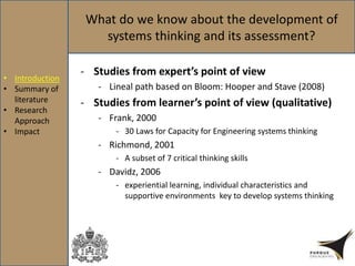 What do we know about the development of
systems thinking and its assessment?
- Studies from expert’s point of view
- Lineal path based on Bloom: Hooper and Stave (2008)
- Studies from learner’s point of view (qualitative)
- Frank, 2000
- 30 Laws for Capacity for Engineering systems thinking
- Richmond, 2001
- A subset of 7 critical thinking skills
- Davidz, 2006
- experiential learning, individual characteristics and
supportive environments key to develop systems thinking
• Introduction
• Summary of
literature
• Research
Approach
• Impact
 
