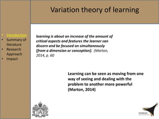 Variation theory of learning
learning is about an increase of the amount of
critical aspects and features the learner can
discern and be focused on simultaneously
[from a dimension or conception]. (Marton,
2014, p. 60
Learning can be seen as moving from one
way of seeing and dealing with the
problem to another more powerful
(Marton, 2014)
• Introduction
• Summary of
literature
• Research
Approach
• Impact
 