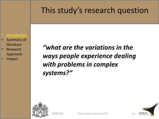 8/28/2015 Tool to Assess Interest in PP 14
This study’s research question
“what are the variations in the
ways people experience dealing
with problems in complex
systems?”
• Introduction
• Summary of
literature
• Research
Approach
• Impact
 