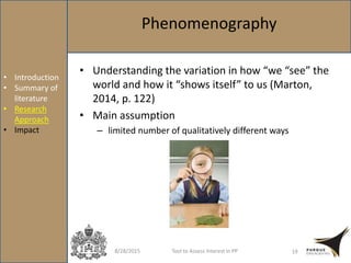 8/28/2015 Tool to Assess Interest in PP 19
• Introduction
• Summary of
literature
• Research
Approach
• Impact
Phenomenography
• Understanding the variation in how “we “see” the
world and how it “shows itself” to us (Marton,
2014, p. 122)
• Main assumption
– limited number of qualitatively different ways
 