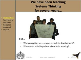 We have been teaching
Systems Thinking
for several years…
8/28/2015 Tool to Assess Interest in PP 6
• Why perception says… engineers lack its development?
• Why research findings show failure in its learning?
But…
• Introduction
• Summary of
literature
• Research
Approach
• Impact
 