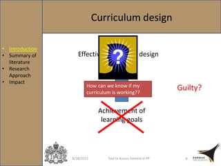 Curriculum design
8/28/2015 Tool to Assess Interest in PP 8
Effective curriculum design
Achievement of
learning goals
How can we know if my
curriculum is working??
Guilty?
• Introduction
• Summary of
literature
• Research
Approach
• Impact
 