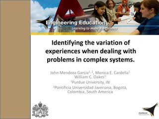 Identifying the variation of
experiences when dealing with
problems in complex systems.
John Mendoza Garcia1, 2, Monica E. Cardella1
William C. Oakes1
1Purdue University, IN
2Pontificia Universidad Javeriana, Bogotá,
Colombia, South America
 