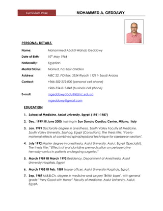 Curriculum Vitae MOHAMMED A. GEDDAWY
PERSONAL DETAILS
Name: Mohammed Abd El-Wahab Geddawy
Date of Birth: 10th
May 1964
Nationality: Egyptian
Marital Status: Married, has four children
Address: MBC 22, PO Box: 3354 Riyadh 11211- Saudi Arabia
Contact: +966-502-272-800 (personal cell phone)
+966-554-017-048 (business cell phone)
E-mail: mgeddawyabdu@kfshrc.edu.sa
mgeddawy@gmail.com
EDUCATION
1. School of Medicine, Assiut University, Egypt, (1981-1987)
2. Dec. 1999 till June 2000, training in San Donato Cardiac Center, Milano, Italy
3. Jan. 1999 Doctorate degree in anesthesia, South Valley Faculty of Medicine,
South Valley University, Souhag, Egypt (Consultant). The thesis title: “Foeto-
maternal effects of combined spinal/epidural technique for caesarean section".
4. July 1992 Master degree in anesthesia, Assiut University, Assiut, Egypt (Specialist).
The thesis title: " Effects of oral clonidine premedication on perioperative
hemodynamics in patients undergoing surgeries."
5. March 1989 till March 1992 Residency, Department of Anesthesia, Assiut
University Hospitals, Egypt.
6. March 1988 till Feb. 1889 House officer, Assiut University Hospitals, Egypt.
7. Sep. 1987 M.B.B.Ch. degree in medicine and surgery "British base", with general
grade " Very Good with Honor” Faculty of Medicine, Assiut University, Assiut,
Egypt.
 