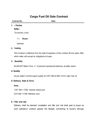 Cargo Fuel Oil Sale Contract
Contract No. Date:
1. – Parties
Seller:
Economic code:
1.1. Buyer:
Address:
2. Validity:
This Contract is effective from the date of signature of this contract till one week. After
which seller will accept no obligations to buyer.
3 . Quantity
00,000 MT Metric Tons +/- 10 percent operational tolerance at seller option.
4- Quality
As per seller’s normal export quality for CST 280 & 380/ <3.5% sulfur fuel oil
5- Delivery Date & Term:
Note:
CST 380 = FOB - Bandar abbas port.
CST 280 = FOB- Mahshar port.
6 - Title and risk
Delivery shall be deemed completed and title and risk shall past to buyer as
such petroleum product passes the flanges connecting to buyer's storage
 
