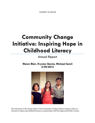 UNIVERSITY OF DENVER
Community Change
Initiative: Inspiring Hope in
Childhood Literacy
Annual Report
Maren Blair, Krysten Garcia, Michael Samii
5/29/2015
This document is the annual report of our Community Change Initiative project where we
focused on improving childhood literacy in partnership with the Englewood Public Library.
 