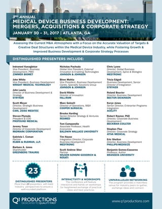 3RD
ANNUAL
MEDICAL DEVICE BUSINESS DEVELOPMENT:
MERGERS, ACQUISITIONS & CORPORATE STRATEGY
JANUARY 30 – 31, 2017 | ATLANTA, GA
Assessing the Current M&A Atmosphere with a Focus on the Accurate Valuation of Targets &
Creative Deal Structures within the Medical Device Industry, while Fostering Growth &
Improved Business Development & Corporate Strategy Processes
DISTINGUISHED PRESENTERS INCLUDE:
Indraneel Kanaglekar
Vice President, Business
Development, PMO
ZIMMER BIOMET
John White top
Vice President, Business Development
WRIGHT MEDICAL TECHNOLOGY
John Lauria top
Director of Business Development &
Strategy
STRYKER
Scott Meyer
Director, Strategic Business
Development
CARL ZEISS MEDITEC
Steven Plymale
President & COO
PROFOUND MEDICAL
Jeremy Toner
Director of Corporate Development
MIDMARK CORPORATION
Gabriela I. Coman
Partner
RUBIN & RUDMAN, LLP.
Barbara A. Jones
Shareholder
GREENBERG TRAURIG
Nicholas Pachuda top
Global Vice President, External
Innovation & Enabling Technologies
JOHNSON & JOHNSON
Biren Mehta top
Vice President, Business Development
Cardio, Specialty Solutions Group
JOHNSON & JOHNSON
David Ribble top
Director of Innovation
HILL-ROM
Marc Gelnett
Director of Operations, M&A
COOPER SURGICAL
Brooke Harding
Senior Director Strategy & Ventures
RESMED
Tom Campanella
Associate Professor, Health
Economics
BALDWIN WALLACE UNIVERSITY
Tim Hause
Integration Director, Corporate
Business Development
MEDTRONIC
Scott Andrew Sher
Partner
WILSON SONSINI GOODRICH &
ROSATI
Chris Lyons top
Director, Global Business
Development, Spine & Biologics
MEDTRONIC
Tricia Edgell top
Business Development, Senior
Director of Integration
STRYKER
Roland Bouvier
Director, Business Development
BECTON DICKINSON
Korye Jones
Senior Director, Enterprise Programs
Integration
ACELITY
Robert Raynor, PhD
Director, Corporate Business
Development
BECKMAN COULTER
Stephen Floe
Director, Corporate Strategy
ATIVA MEDICAL
Eric Shelton
Director, Business Development
PHILLIPS-MEDISIZE
Benjamin Gomes-Casseres
Professor, Author
BRANDEIS UNIVERSITY
www.q1productions.com
DISTINGUISHED PRESENTERS
More than 23 presenters will meld
industry perspectives to ensure a
well-rounded platform.
23
INTERACTIVITY & WORKSHOPS
The conference will feature
interactive and hands on workshops
for heightened exchange of practical
ideas and best practices.
UNPARALLELED NETWORKING
The program provides a matchless
venue for industry peers to gather,
exchange ideas and connect.
 