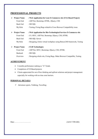 PROFESSIONAL PROJECTS
 Project Name : Web Application for Lens E-Commerce site (USA Based Project)
Front End : ASP.Net, Bootstrap, HTML, JQuery, CSS
Back End : MS SQL
My Role : Testing, Fixing Bugs related to Cross Browser Compatibility issue.
 Project Name : Web Application for Bio-Technological Services E-Commerce site
Front End : C#, MVC, ASP.Net, Bootstrap, JQuery, CSS, HTML
Back End : MS-SQL Server
My Role : Designing, Entire virtual workplace using Bencos360 framework, Testing
 Project Name : ULB Technologies
Front End : ASP.Net, MVC, Bootstrap, JQuery, CSS, HTML
Backend : MS SQL
Overview : Designing whole site, Fixing Bugs, Make Browser Compatible, Testing
ACHIEVEMENT
 6 months performance ranking as “A” Grade.
 Completion of US Based projects
 Clients appreciated for out of box thinking and upfront solutions and project management
especially for working with no time zone barriers.
PERSONAL DETAILS
 Adventure sports, Trekking, Travelling
Date:……………………… (AJAY TIWARI)
 
