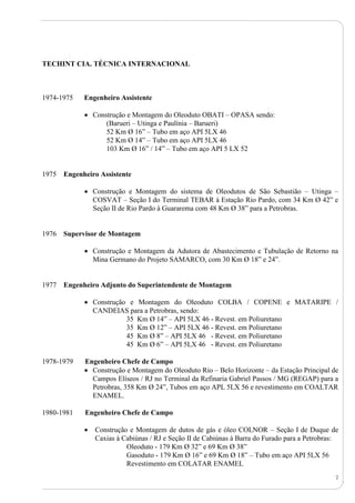 2
TECHINT CIA. TÉCNICA INTERNACIONAL
1974-1975 Engenheiro Assistente
 Construção e Montagem do Oleoduto OBATI – OPASA sendo:
(Barueri – Utinga e Paulínia – Barueri)
52 Km Ø 16” – Tubo em aço API 5LX 46
52 Km Ø 14” – Tubo em aço API 5LX 46
103 Km Ø 16” / 14” – Tubo em aço API 5 LX 52
1975 Engenheiro Assistente
 Construção e Montagem do sistema de Oleodutos de São Sebastião – Utinga –
COSVAT – Seção I do Terminal TEBAR à Estação Rio Pardo, com 34 Km Ø 42” e
Seção II de Rio Pardo à Guararema com 48 Km Ø 38” para a Petrobras.
1976 Supervisor de Montagem
 Construção e Montagem da Adutora de Abastecimento e Tubulação de Retorno na
Mina Germano do Projeto SAMARCO, com 30 Km Ø 18” e 24”.
1977 Engenheiro Adjunto do Superintendente de Montagem
 Construção e Montagem do Oleoduto COLBA / COPENE e MATARIPE /
CANDEIAS para a Petrobras, sendo:
35 Km Ø 14” – API 5LX 46 - Revest. em Poliuretano
35 Km Ø 12” – API 5LX 46 - Revest. em Poliuretano
45 Km Ø 8” – API 5LX 46 - Revest. em Poliuretano
45 Km Ø 6” – API 5LX 46 - Revest. em Poliuretano
1978-1979 Engenheiro Chefe de Campo
 Construção e Montagem do Oleoduto Rio – Belo Horizonte – da Estação Principal de
Campos Elíseos / RJ no Terminal da Refinaria Gabriel Passos / MG (REGAP) para a
Petrobras, 358 Km Ø 24”, Tubos em aço APL 5LX 56 e revestimento em COALTAR
ENAMEL.
1980-1981 Engenheiro Chefe de Campo
 Construção e Montagem de dutos de gás e óleo COLNOR – Seção I de Duque de
Caxias à Cabiúnas / RJ e Seção II de Cabiúnas à Barra do Furado para a Petrobras:
Oleoduto - 179 Km Ø 32” e 69 Km Ø 38”
Gasoduto - 179 Km Ø 16” e 69 Km Ø 18” – Tubo em aço API 5LX 56
Revestimento em COLATAR ENAMEL
 