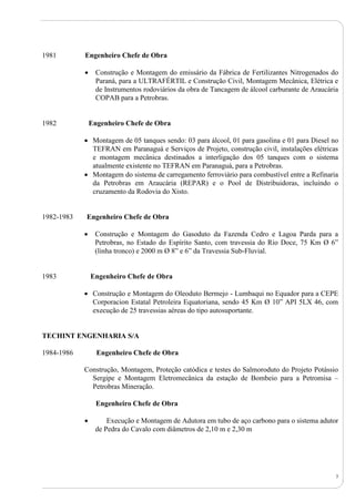3
1981 Engenheiro Chefe de Obra
 Construção e Montagem do emissário da Fábrica de Fertilizantes Nitrogenados do
Paraná, para a ULTRAFÉRTIL e Construção Civil, Montagem Mecânica, Elétrica e
de Instrumentos rodoviários da obra de Tancagem de álcool carburante de Araucária
COPAB para a Petrobras.
1982 Engenheiro Chefe de Obra
 Montagem de 05 tanques sendo: 03 para álcool, 01 para gasolina e 01 para Diesel no
TEFRAN em Paranaguá e Serviços de Projeto, construção civil, instalações elétricas
e montagem mecânica destinados a interligação dos 05 tanques com o sistema
atualmente existente no TEFRAN em Paranaguá, para a Petrobras.
 Montagem do sistema de carregamento ferroviário para combustível entre a Refinaria
da Petrobras em Araucária (REPAR) e o Pool de Distribuidoras, incluindo o
cruzamento da Rodovia do Xisto.
1982-1983 Engenheiro Chefe de Obra
 Construção e Montagem do Gasoduto da Fazenda Cedro e Lagoa Parda para a
Petrobras, no Estado do Espírito Santo, com travessia do Rio Doce, 75 Km Ø 6”
(linha tronco) e 2000 m Ø 8” e 6” da Travessia Sub-Fluvial.
1983 Engenheiro Chefe de Obra
 Construção e Montagem do Oleoduto Bermejo - Lumbaqui no Equador para a CEPE
Corporacion Estatal Petroleira Equatoriana, sendo 45 Km Ø 10” API 5LX 46, com
execução de 25 travessias aéreas do tipo autosuportante.
TECHINT ENGENHARIA S/A
1984-1986 Engenheiro Chefe de Obra
Construção, Montagem, Proteção catódica e testes do Salmoroduto do Projeto Potássio
Sergipe e Montagem Eletromecânica da estação de Bombeio para a Petromisa –
Petrobras Mineração.
Engenheiro Chefe de Obra
 Execução e Montagem de Adutora em tubo de aço carbono para o sistema adutor
de Pedra do Cavalo com diâmetros de 2,10 m e 2,30 m
 