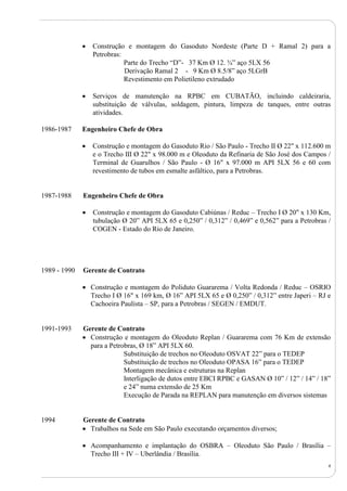 4
 Construção e montagem do Gasoduto Nordeste (Parte D + Ramal 2) para a
Petrobras:
Parte do Trecho “D”- 37 Km Ø 12. ¾” aço 5LX 56
Derivação Ramal 2 - 9 Km Ø 8.5/8” aço 5LGrB
Revestimento em Polietileno extrudado
 Serviços de manutenção na RPBC em CUBATÃO, incluindo caldeiraria,
substituição de válvulas, soldagem, pintura, limpeza de tanques, entre outras
atividades.
1986-1987 Engenheiro Chefe de Obra
 Construção e montagem do Gasoduto Rio / São Paulo - Trecho II Ø 22" x 112.600 m
e o Trecho III Ø 22" x 98.000 m e Oleoduto da Refinaria de São José dos Campos /
Terminal de Guarulhos / São Paulo - Ø 16" x 97.000 m API 5LX 56 e 60 com
revestimento de tubos em esmalte asfáltico, para a Petrobras.
1987-1988 Engenheiro Chefe de Obra
 Construção e montagem do Gasoduto Cabiúnas / Reduc – Trecho I Ø 20" x 130 Km,
tubulação Ø 20” API 5LX 65 e 0,250” / 0,312” / 0,469” e 0,562” para a Petrobras /
COGEN - Estado do Rio de Janeiro.
1989 - 1990 Gerente de Contrato
 Construção e montagem do Poliduto Guararema / Volta Redonda / Reduc – OSRIO
Trecho I Ø 16" x 169 km, Ø 16” API 5LX 65 e Ø 0,250” / 0,312” entre Japeri – RJ e
Cachoeira Paulista – SP, para a Petrobras / SEGEN / EMDUT.
1991-1993 Gerente de Contrato
 Construção e montagem do Oleoduto Replan / Guararema com 76 Km de extensão
para a Petrobras, Ø 18” API 5LX 60.
Substituição de trechos no Oleoduto OSVAT 22” para o TEDEP
Substituição de trechos no Oleoduto OPASA 16” para o TEDEP
Montagem mecânica e estruturas na Replan
Interligação de dutos entre EBCI RPBC e GASAN Ø 10” / 12” / 14” / 18”
e 24” numa extensão de 25 Km
Execução de Parada na REPLAN para manutenção em diversos sistemas
1994 Gerente de Contrato
 Trabalhos na Sede em São Paulo executando orçamentos diversos;
 Acompanhamento e implantação do OSBRA – Oleoduto São Paulo / Brasília –
Trecho III + IV – Uberlândia / Brasília.
 