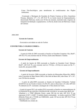 6
Censo Fito-Sociológico, para atendimento às condicionantes dos Órgãos
Ambientais.
-Construção e Montagem do Gasoduto do Projeto Camisea na Selva Amazônica
Peruana, diâmetros 14” e 32, API 5LX 70, no trecho inicial do Empreendimento,
denominado Malvinas, trecho com 56 Km de extensão, incluindo toda a logística de
transporte da tubulação e equipamentos, via fluvial, desde Lima até Malvinas, Campo
de Camisea
2004-2005
Gerente de Contrato
-Exercendo as atividades na sede da Techint.
CONSTRUTORA CAMARGO CORREA -
Gerente de Contrato
- A partir de Julho de 2005 exercendo as funções no Gasoduto Campinas- Rio, Dn28”,
API 5LX 70, com extensão total de 165 Km, trecho entre Bananal e Taubaté.
Gerente do Empreendimento
- A partir de Agosto de 2006 exercendo as funções no Gasoduto Coari- Manaus,
Dn20”, API 5LX 70, com extensão total de 170 Km, e 48 Km de ramais de Dn 3”.,
trecho B2, até janeiro/2008.
Gerente de Empreendimento
- A partir de fevereiro /2008 exercendo as funções do Mineroduto Minas-Rio, MMX-
entre Conceição do Mato Dentro (MG) e São João da Barra (RJ), tubo Diam. 26” e 24”,
com 524 Km de extensão
- A partir de julho/2009 exercendo as funções do Gasoduto S.Sebastião- Taubaté
(GASTAU) no seu Trecho I, frentes I, II, III e IV, entre os Kms Zero e 67, tubo API 5LX
70, diâmetro de 28”, incluindo a montagem de 5,5 Km dentro do Tunel.,
- A partir de agosto/2011 até outubro/2014 exercendo as funções no empreendimento do
ETANOLDUTO da LOGUM, CONTRATO DE ALIANÇA, no trecho entre REPLAN
(Paulínia) e o TTRP (Ribeirão Preto), sendo 208 km de tubo API 5LX 70 nas
espessuras 0,344” e 0,406”. E também dando continuidade no trecho a partir do TTRP
(Ribeirão Preto) até o TTUBE em UBERABA, sendo 145 km de tubo API 5LX 70 nas
espessuras 0,281” e 0,344”.
. Trabalhando nos estudos de:
 