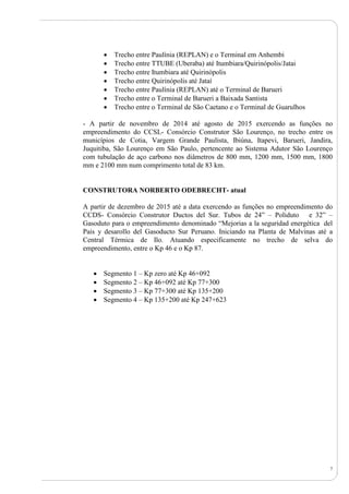 7
 Trecho entre Paulínia (REPLAN) e o Terminal em Anhembi
 Trecho entre TTUBE (Uberaba) até Itumbiara/Quirinópolis/Jatai
 Trecho entre Itumbiara até Quirinópolis
 Trecho entre Quirinópolis até Jataí
 Trecho entre Paulínia (REPLAN) até o Terminal de Barueri
 Trecho entre o Terminal de Barueri a Baixada Santista
 Trecho entre o Terminal de São Caetano e o Terminal de Guarulhos
- A partir de novembro de 2014 até agosto de 2015 exercendo as funções no
empreendimento do CCSL- Consórcio Construtor São Lourenço, no trecho entre os
municípios de Cotia, Vargem Grande Paulista, Ibiúna, Itapevi, Barueri, Jandira,
Juquitiba, São Lourenço em São Paulo, pertencente ao Sistema Adutor São Lourenço
com tubulação de aço carbono nos diâmetros de 800 mm, 1200 mm, 1500 mm, 1800
mm e 2100 mm num comprimento total de 83 km.
CONSTRUTORA NORBERTO ODEBRECHT- atual
A partir de dezembro de 2015 até a data exercendo as funções no empreendimento do
CCDS- Consórcio Construtor Ductos del Sur. Tubos de 24” – Poliduto e 32” –
Gasoduto para o empreendimento denominado “Mejorias a la seguridad energética del
Pais y desarollo del Gasoducto Sur Peruano. Iniciando na Planta de Malvinas até a
Central Térmica de Ilo. Atuando especificamente no trecho de selva do
empreendimento, entre o Kp 46 e o Kp 87.
 Segmento 1 – Kp zero até Kp 46+092
 Segmento 2 – Kp 46+092 até Kp 77+300
 Segmento 3 – Kp 77+300 até Kp 135+200
 Segmento 4 – Kp 135+200 até Kp 247+623
 