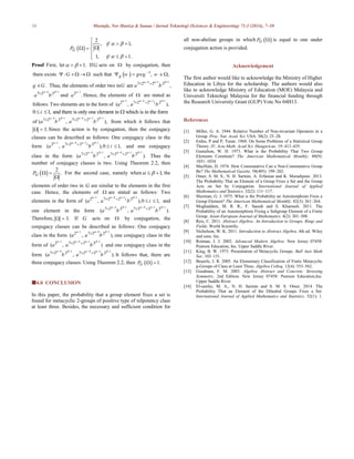 10 Mustafa, Nor Haniza & Sanaa / Jurnal Teknologi (Sciences & Engineering) 71:1 (2014), 7–10
 
2
, 1,
1, 1.
G
if
P
if
 
 

    
  
Proof First, let 1.   IfG acts on  by conjugation, then
  1
there exists : such that , ,gG w gwg w
      
4 1 1
7 2 2 2
. Thus, the elements of order two in are ,g G G a b
    
 

4 1
7 2 2
a b
  

and
1
2
.a

Hence, the elements of  are stated as
1 4 1 1
2 7 2 2 2
follows: Two elements are in the form of ( , ),i
a a b
      
 
0 1, and there is only one element in which is in the formi  
4 1 4 1 1
7 2 2 7 2 2 2
of ( , ),a b a b
        
  
from which it follows that
3.  Since the action is by conjugation, then the conjugacy
classes can be described as follows: One conjugacy class in the
form
1 4 1 1
2 7 2 2 2
( , ),0 1,i
a a b i
      
 
  and one conjugacy
class in the form
4 1 4 1 1
7 2 2 7 2 2 2
( , ).a b a b
        
  
Thus the
number of conjugacy classes is two. Using Theorem 2.2, then
 
2
.GP  

For the second case, namely when 1,   the
elements of order two in G are similar to the elements in the first
case. Hence, the elements of  are stated as follows: Two
elements in the form of
1 4 1 1
2 7 2 2 2
( , ),0 1,i
a a b i
      
 
  and
one element in the form
4 1 4 1 1
7 2 2 7 2 2 2
( , ).a b a b
        
  
Therefore, 3.  If G acts on  by conjugation, the
conjugacy classes can be described as follows: One conjugacy
class in the form
1 4 1
2 7 2 2
( , ),a a b
    

one conjugacy class in the
form of
1 4 1 1
2 7 2 2 2
( , )a a b
      
 
and one conjugacy class in the
form
4 1 4 1 1
7 2 2 7 2 2 2
( , ).a b a b
        
  
It follows that, there are
three conjugacy classes. Using Theorem 2.2, then   1.GP  
4.0 CONCLUSION
In this paper, the probability that a group element fixes a set is
found for metacyclic 2-groups of positive type of nilpotency class
at least three. Besides, the necessary and sufficient condition for
all non-abelian groups in which  GP  is equal to one under
conjugation action is provided.
Acknowledgement
The first author would like to acknowledge the Ministry of Higher
Education in Libya for the scholarship. The authors would also
like to acknowledge Ministry of Education (MOE) Malaysia and
Universiti Teknologi Malaysia for the financial funding through
the Research University Grant (GUP) Vote No 04H13.
References
[1] Miller, G. A. 1944. Relative Number of Non-invariant Operators in a
Group. Proc. Nat. Acad. Sci. USA. 30(2): 25–28.
[2] Erdos, P and P, Turan. 1968. On Some Problems of a Statistical Group
Theory. IV, Acta Math. Acad Sci. Hungaricae. 19: 413–435.
[3] Gustafson, W. H. 1973. What is the Probability That Two Group
Elements Commute? The American Mathematical Monthly. 80(9):
1031–1034.
[4] MacHale, D. 1974. How Commutative Can a Non-Commutative Group
Be? The Mathematical Gazette. 58(405): 199–202.
[5] Omer, S. M. S., N. H. Sarmin, A. Erfanian and K. Moradipour. 2013.
The Probability That an Element of a Group Fixes a Set and the Group
Acts on Set by Conjugation. International Journal of Applied
Mathematics and Statistics. 32(2): 111–117.
[6] Sherman, G. J. 1975. What is the Probability an Automorphsim Fixes a
Group Element? The American Mathematical Monthly. 82(3): 261–264.
[7] Moghaddam, M. R. R., F. Saeedi and E. Khamseh. 2011. The
Probability of an Automorphism Fixing a Subgroup Element of a Finite
Group. Asian-European Journal of Mathematics. 4(2): 301–308.
[8] Reis, C. 2011. Abstract Algebra: An Introduction to Groups, Rings and
Fields. World Scientific.
[9] Nicholson, W. K. 2011. Introduction to Abstract Algebra. 4th ed. Wiley
and sons. Inc.
[10] Rotman, J. J. 2002. Advanced Modern Algebra. New Jersey 07458:
Pearson Education, Inc. Upper Saddle River.
[11] King, B. W. 1973. Presentation of Metacyclic Groups. Bull Aust Math
Soc. 103–131.
[12] Beuerle, J. R. 2005. An Elementary Classification of Finite Metacyclic
p-Groups of Class at Least Three. Algebra Colloq. 12(4): 553–562.
[13] Goodman, F. M. 2003. Algebra Abstract and Concrete. Streesing
Symmetry. 2nd Edition. New Jersey 07458: Pearson Education,Inc.
Upper Saddle River.
[14] El-sanfaz, M. A., N. H. Sarmin and S. M. S. Omer. 2014. The
Probability That an Element of the Dihedral Groups Fixes a Set.
International Journal of Applied Mathematics and Statistics. 52(1): 1.
 