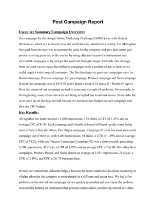 Post Campaign Report
Executive Summary/Campaign Overview:
Our campaign for the Google Online Marketing Challenge (GOMC) was with Brehon
Brewhouse, which is a relatively new and small brewery situated in Killanny, Co. Monaghan.
Our goal from the start was to increase the sales for the company and give their name and
product a strong presence in the market by using effective keyword combinations and
successful campaigns to try and get the word out through Google Adwords. Our strategy
from the start was to create five different campaigns with a number of ads in them so we
could target a wide range of customers. The five headings we gave our campaigns were the
Brand campaign, Process campaign, Origin campaign, Product campaign and New campaign.
In total our campaign cost us $247.97 and it lasted a total of 18 days (21​st​
March-8​th​
April).
Over the course of our campaign we had to overcome a couple of problems, for example; in
the beginning, some of our ads were not being accepted due to sitelink issues. So in order for
us to catch up on the days we had missed, we increased our budget on each campaign and
also our CPC budget.
Key Results:
All together our team received 11,300 impressions, 174 clicks, a CTR of 1.55% and an
average CPC of $1.43. Each campaign individually achieved different results, some being
more effective than the others; Our Origin campaign (Campaign #3) was our most successful
campaign out of them all with 4,200 impressions, 54 clicks, a CTR of 1.29% and an average
CPC of $1.26, while our Process Campaign (Campaign #2) was a close second; generating
2,290 impressions, 45 clicks, a CTR of 1.97% and an average CPC of %1.04. Our other three
campaigns, Product, Brand, and Name shared an average of 1,591 impressions, 25 clicks, a
CTR of 3.18%, and CPC of $1.79 between them.
Overall we learned that Adwords helps a business be more established in online marketing as
it helps advertise the company to more people in a different and easier way. We had a few
problems at the start of our campaign but we quickly responded and overcome the problem
successfully helping us understand that personal optimisation, monitoring current activities,
 